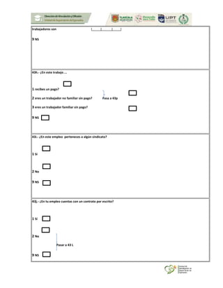 trabajadores son
9 NS
43h.- ¿En este trabajo ...
1 recibes un pago?
2 eres un trabajador no familiar sin pago? Pasa a 43p
3 eres un trabajador familiar sin pago?
9 NS
43i.- ¿En este empleo perteneces a algún sindicato?
1 Sí
2 No
9 NS
43j.- ¿En tu empleo cuentas con un contrato por escrito?
1 Sí
2 No
Pasar a 43 L
9 NS
 
