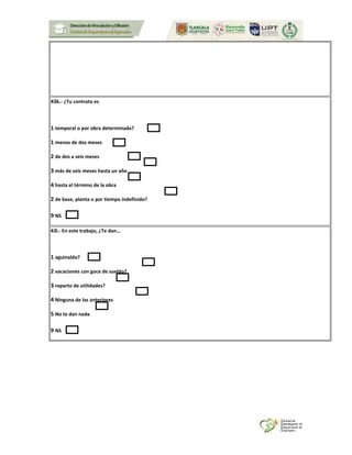 43k.- ¿Tu contrato es
1 temporal o por obra determinada?
1 menos de dos meses
2 de dos a seis meses
3 más de seis meses hasta un año
4 hasta el término de la obra
2 de base, planta o por tiempo indefinido?
9 NS
43l.- En este trabajo, ¿Te dan…
1 aguinaldo?
2 vacaciones con goce de sueldo?
3 reparto de utilidades?
4 Ninguna de las anteriores
5 No te dan nada
9 NS
 
