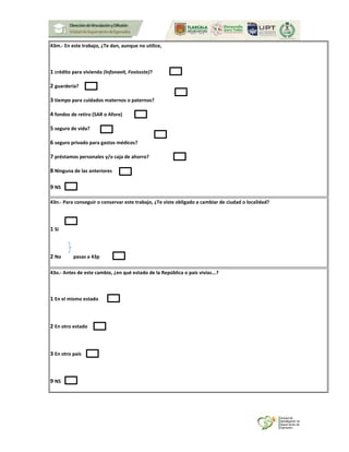 43m.- En este trabajo, ¿Te dan, aunque no utilice,
1 crédito para vivienda (Infonavit, Fovissste)?
2 guardería?
3 tiempo para cuidados maternos o paternos?
4 fondos de retiro (SAR o Afore)
5 seguro de vida?
6 seguro privado para gastos médicos?
7 préstamos personales y/o caja de ahorro?
8 Ninguna de las anteriores
9 NS
43n.- Para conseguir o conservar este trabajo, ¿Te viste obligado a cambiar de ciudad o localidad?
1 Sí
2 No pasas a 43p
43o.- Antes de este cambio, ¿en qué estado de la República o país vivías...?
1 En el mismo estado
2 En otro estado
3 En otro país
9 NS
 