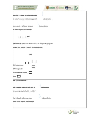 entraste a trabajar por primera vez para
tu actual empresa, institución o patrón? subordinados
comenzaste o te hiciste cargo de independientes
tu actual negocio (o actividad)?
Año
ATENCIÓN: Si se trata del año en curso o del año pasado, pregunta
En qué mes, anótalo y clasifica en todos los casos.
Mes
1 El año en curso
2 El año pasado
3 Antes del año pasado
9 NS
43r.- ¿Desde entonces ...
has trabajado todos los años para tu subordinados
actual empresa, institución o patrón?
has trabajado todos estos años independientes
en tu actual negocio (o actividad)?
 