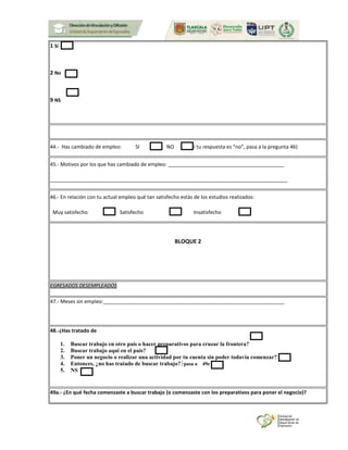 1 Sí
2 No
9 NS
44.- Has cambiado de empleo: SI NO (Si tu respuesta es “no”, pasa a la pregunta 46)
45.- Motivos por los que has cambiado de empleo: _________________________________________
____________________________________________________________________________________
46.- En relación con tu actual empleo qué tan satisfecho estás de los estudios realizados:
Muy satisfecho Satisfecho Insatisfecho
BLOQUE 2
EGRESADOS DESEMPLEADOS
47.- Meses sin empleo:________________________________________________________________
48.-¿Has tratado de
1. Buscar trabajo en otro país o hacer preparativos para cruzar la frontera?
2. Buscar trabajo aquí en el país?
3. Poner un negocio o realizar una actividad por tu cuenta sin poder todavía comenzar?
4. Entonces, ¿no has tratado de buscar trabajo? pasa a 49e
5. NS
49a.- ¿En qué fecha comenzaste a buscar trabajo (o comenzaste con los preparativos para poner el negocio)?
 