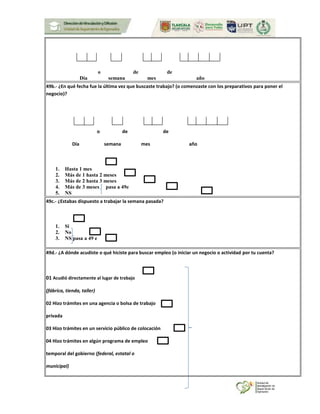 o de de
Día semana mes año
49b.- ¿En qué fecha fue la última vez que buscaste trabajo? (o comenzaste con los preparativos para poner el
negocio)?
o de de
Día semana mes año
1. Hasta 1 mes
2. Más de 1 hasta 2 meses
3. Más de 2 hasta 3 meses
4. Más de 3 meses pasa a 49e
5. NS
49c.- ¿Estabas dispuesto a trabajar la semana pasada?
1. Si
2. No
3. NS pasa a 49 e
49d.- ¿A dónde acudiste o qué hiciste para buscar empleo (o iniciar un negocio o actividad por tu cuenta?
01 Acudió directamente al lugar de trabajo
(fábrica, tienda, taller)
02 Hizo trámites en una agencia o bolsa de trabajo
privada
03 Hizo trámites en un servicio público de colocación
04 Hizo trámites en algún programa de empleo
temporal del gobierno (federal, estatal o
municipal)
 