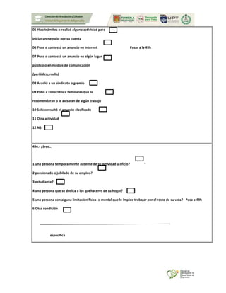 05 Hizo trámites o realizó alguna actividad para
iniciar un negocio por su cuenta
06 Puso o contestó un anuncio en internet Pasar a la 49h
07 Puso o contestó un anuncio en algún lugar
público o en medios de comunicación
(periódico, radio)
08 Acudió a un sindicato o gremio
09 Pidió a conocidos o familiares que lo
recomendaran o le avisaran de algún trabajo
10 Sólo consultó el anuncio clasificado
11 Otra actividad
12 NS
49e.- ¿Eres…
1 una persona temporalmente ausente de su actividad u oficio? *
2 pensionado o jubilado de su empleo?
3 estudiante?
4 una persona que se dedica a los quehaceres de su hogar?
5 una persona con alguna limitación física o mental que le impide trabajar por el resto de su vida? Pasa a 49h
6 Otra condición
especifica
 