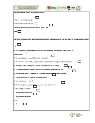 49f.- Actualmente, ¿Tienes necesidad de trabajar?
1 Sí tiene necesidad de trabajar
2 Sólo tiene deseos de trabajar
3 No tiene necesidad ni deseos de trabajar Pasa a 49h
4 NS
49g.- ¿Hay alguna otra razón, además de ser (menciona lo que contestaron en 49e) por la que no estás buscando Trabajo?
1 Sí
01 Está esperando la respuesta a una solicitud o está apalabrado con un patrón que lo llamará en
fecha próxima
02 No hay trabajo en su especialidad, oficio o profesión
03 No cuenta con la escolaridad, los papeles o la experiencia necesaria para realizar un trabajo
04 Piensa que por su edad o por su aspecto no lo aceptarían en un trabajo
05 En su localidad no hay trabajo o sólo se realiza en ciertas temporadas del año
06 La inseguridad pública o el exceso de trámites lo desalientan a iniciar una actividad
07 Espera recuperarse de una enfermedad o accidente
08 Está embarazada
09 No tiene quién le cuide a sus hijos pequeños, ancianos o enfermos
10 No lo(a) deja un familiar
11 Otras razones de mercado
12 Otras razones personales
13 No
14 NS
 