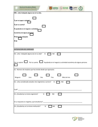 49h.- ¿Has trabajado alguna vez en tu vida..
1 por un pago o salario?
2 por su cuenta?
3 ayudando en el negocio o actividad
Económica de alguna persona?
4 Nunca ha trabajado
9 NS
SATISFACCION DEL EGRESADO
50.- ¿Has trabajado alguna vez en tu vida? SI NO
Por un salario Por tu cuenta Ayudando en el negocio o actividad económica de alguna persona
51.- Número de empleos que has tenido desde que egresaste:
Ninguno Uno Dos Tres Más de tres
52.- ¿Has considerado estudiar otra Ingeniería o carrera? SI NO
Cuál? ________________________________________________________________________________
53. ¿Estudiarías la misma ingeniería? SI NO
Si tu respuesta es negativa, qué estudiarías? _________________________________________________
54. ¿Estudiarías en la misma institución? SI NO
 