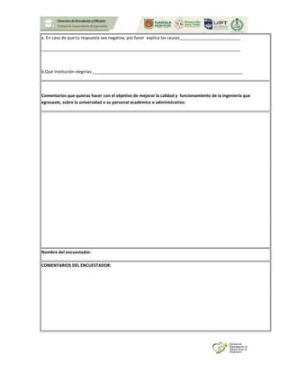 a. En caso de que tu respuesta sea negativa, por favor explica las causas__________________________
_____________________________________________________________________________________
b.Qué Institución elegirías:________________________________________________________________
Comentarios que quieras hacer con el objetivo de mejorar la calidad y funcionamiento de la ingeniería que
egresaste, sobre la universidad o su personal académico o administrativo:
Nombre del encuestador:
COMENTARIOS DEL ENCUESTADOR:
 