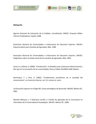 Bibliografía
Agencia Nacional de Evaluación de la Calidad y Acreditación, ANECA. Proyecto Reflex:
Informe Empleadores, España, 2008.
Asociación Nacional de Universidades e Instituciones de Educación Superior, ANUIES.
Esquema básico para Estudios de Egresados, Méx. 1998.
Asociación Nacional de Universidades e Instituciones de Educación Superior, ANUIES.
Diagnóstico sobre el estado actual de los estudios de egresados, Méx. 2003.
Casas, R. y Valenti, G. (2000). “Introducción”, en Rosalba casas y Giovanna Valenti (coords.),
Dos ejes en la vinculación de las universidades, Plaza y Valdés-IISUNAM-UAM, México.
Dominique, F. y Paul, A. (2002). “Fundamentos económicos de la sociedad del
conocimiento”, en Comercio Exterior, vol. 52, número 6, Junio.
La Educación Superior en el Siglo XXI. Líneas estratégicas de desarrollo. ANUIES. México DF.,
2001.
Morales Márquez, J. Y Solórzano carrillo, E. Estudio de egresados de la Licenciatura en
Informática de la Universidad de Guadalajara. ANUIES. México DF., 2000.
 