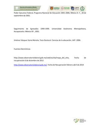 Poder Ejecutivo Federal, Programa Nacional de Educación 2001-2006; México D. F., 28 de
septiembre de 2001.
Seguimiento de Egresados 1994-1999. Universidad Autónoma Metropolitana,
Azcapotzalco. México DF., 2001.
Jiménez Vázquez Sonia Mariela, Tesis Doctoral. Ciencias de la educación, UAT. 2006.
Fuentes Electrónicas
http://www.observatoriolaboral.gob.mx/swb/es/ola/mapa_del_sitio, Fecha de
recuperación 6 de diciembre de 2012
http://www.observatoriolaboral.gob.mx/. Fecha de Recuperación febrero-abril de 2014
 