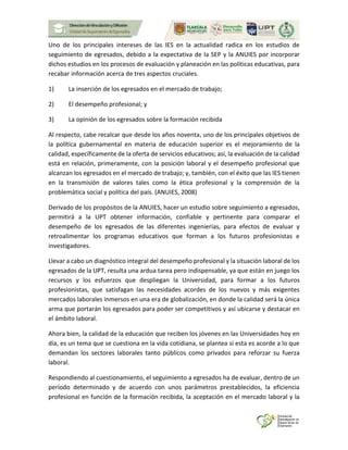 Uno de los principales intereses de las IES en la actualidad radica en los estudios de
seguimiento de egresados, debido a la expectativa de la SEP y la ANUIES por incorporar
dichos estudios en los procesos de evaluación y planeación en las políticas educativas, para
recabar información acerca de tres aspectos cruciales.
1) La inserción de los egresados en el mercado de trabajo;
2) El desempeño profesional; y
3) La opinión de los egresados sobre la formación recibida
Al respecto, cabe recalcar que desde los años noventa, uno de los principales objetivos de
la política gubernamental en materia de educación superior es el mejoramiento de la
calidad, específicamente de la oferta de servicios educativos; así, la evaluación de la calidad
está en relación, primeramente, con la posición laboral y el desempeño profesional que
alcanzan los egresados en el mercado de trabajo; y, también, con el éxito que las IES tienen
en la transmisión de valores tales como la ética profesional y la comprensión de la
problemática social y política del país. (ANUIES, 2008)
Derivado de los propósitos de la ANUIES, hacer un estudio sobre seguimiento a egresados,
permitirá a la UPT obtener información, confiable y pertinente para comparar el
desempeño de los egresados de las diferentes ingenierías, para efectos de evaluar y
retroalimentar los programas educativos que forman a los futuros profesionistas e
investigadores.
Llevar a cabo un diagnóstico integral del desempeño profesional y la situación laboral de los
egresados de la UPT, resulta una ardua tarea pero indispensable, ya que están en juego los
recursos y los esfuerzos que despliegan la Universidad, para formar a los futuros
profesionistas, que satisfagan las necesidades acordes de los nuevos y más exigentes
mercados laborales inmersos en una era de globalización, en donde la calidad será la única
arma que portarán los egresados para poder ser competitivos y así ubicarse y destacar en
el ámbito laboral.
Ahora bien, la calidad de la educación que reciben los jóvenes en las Universidades hoy en
día, es un tema que se cuestiona en la vida cotidiana, se plantea si esta es acorde a lo que
demandan los sectores laborales tanto públicos como privados para reforzar su fuerza
laboral.
Respondiendo al cuestionamiento, el seguimiento a egresados ha de evaluar, dentro de un
período determinado y de acuerdo con unos parámetros prestablecidos, la eficiencia
profesional en función de la formación recibida, la aceptación en el mercado laboral y la
 