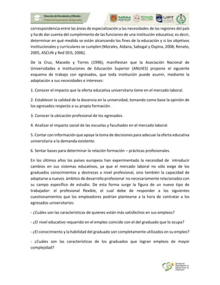 correspondencia entre las áreas de especialización y las necesidades de las regiones del país
y ha de dar cuenta del cumplimiento de las funciones de una institución educativa; es decir,
determinar en qué medida se están alcanzando los fines de la educación y si los objetivos
institucionales y curriculares se cumplen (Morales, Aldana, Sabogal y Ospina, 2008; Renato,
2005, ASCUN y Red SEIS, 2006).
De la Cruz, Macedo y Torres (1996), manifiestan que la Asociación Nacional de
Universidades e Instituciones de Educación Superior (ANUIES) propone el siguiente
esquema de trabajo con egresados, que toda institución puede asumir, mediante la
adaptación a sus necesidades e intereses:
1. Conocer el impacto que la oferta educativa universitaria tiene en el mercado laboral.
2. Establecer la calidad de la docencia en la universidad, tomando como base la opinión de
los egresados respecto a su propia formación.
3. Conocer la ubicación profesional de los egresados.
4. Analizar el impacto social de las escuelas y facultades en el mercado laboral.
5. Contar con información que apoye la toma de decisiones para adecuar la oferta educativa
universitaria a la demanda existente.
6. Sentar bases para determinar la relación formación – prácticas profesionales.
En los últimos años los países europeos han experimentado la necesidad de introducir
cambios en sus sistemas educativos, ya que el mercado laboral no sólo exige de los
graduados conocimientos y destrezas a nivel profesional, sino también la capacidad de
adaptarse a nuevos ámbitos de desarrollo profesional no necesariamente relacionados con
su campo específico de estudio. De esta forma surge la figura de un nuevo tipo de
trabajador: el profesional flexible, el cual debe de responder a los siguientes
cuestionamientos que los empleadores podrían plantearse a la hora de contratar a los
egresados universitarios:
- ¿Cuáles son las características de quienes están más satisfechos en sus empleos?
- ¿El nivel educativo requerido en el empleo coincide con el del graduado que lo ocupa?
- ¿El conocimiento y la habilidad del graduado son completamente utilizados en su empleo?
- ¿Cuáles son las características de los graduados que logran empleos de mayor
complejidad?
 