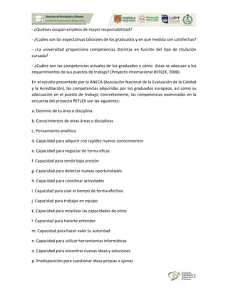 - ¿Quiénes ocupan empleos de mayor responsabilidad?
- ¿Cuáles son las expectativas laborales de los graduados y en qué medida son satisfechas?
- ¿La universidad proporciona competencias distintas en función del tipo de titulación
cursada?
- ¿Cuáles son las competencias actuales de los graduados y cómo éstas se adecuan a los
requerimientos de sus puestos de trabajo? (Proyecto Internacional REFLEX, 2008).
En el estudio presentado por la ANECA (Asociación Nacional de la Evaluación de la Calidad
y la Acreditación), las competencias adquiridas por los graduados europeos, así como su
adecuación en el puesto de trabajo; concretamente, las competencias examinadas en la
encuesta del proyecto REFLEX son las siguientes:
a. Dominio de tu área o disciplina
b. Conocimientos de otras áreas o disciplinas
c. Pensamiento analítico
d. Capacidad para adquirir con rapidez nuevos conocimientos
e. Capacidad para negociar de forma eficaz
f. Capacidad para rendir bajo presión
g. Capacidad para detectar nuevas oportunidades
h. Capacidad para coordinar actividades
i. Capacidad para usar el tiempo de forma efectiva
j. Capacidad para trabajar en equipo
k. Capacidad para movilizar las capacidades de otros
l. Capacidad para hacerte entender
m. Capacidad para hacer valer tu autoridad
n. Capacidad para utilizar herramientas informáticas
o. Capacidad para encontrar nuevas ideas y soluciones
p. Predisposición para cuestionar ideas propias o ajenas
 