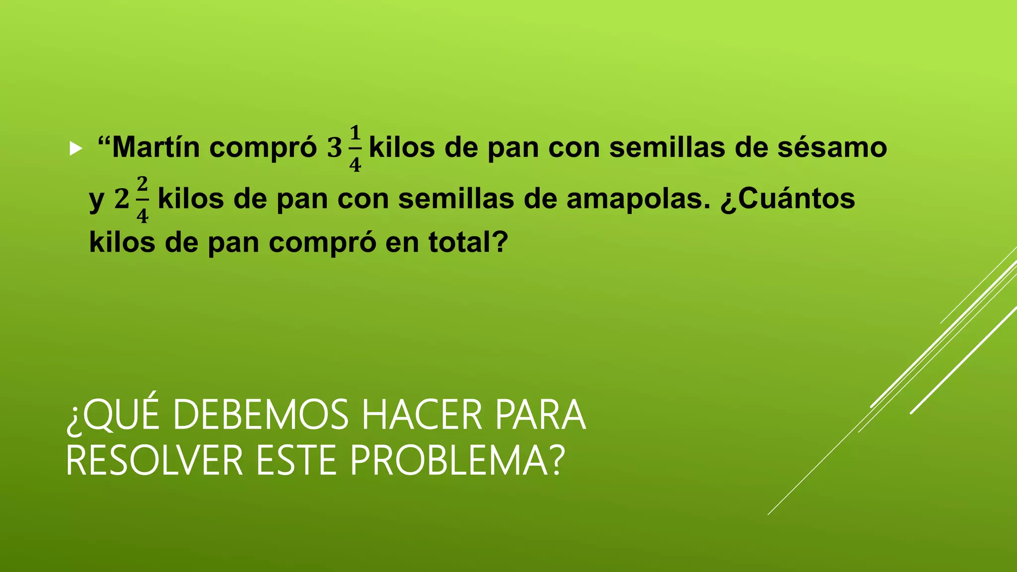 ¿QUÉ DEBEMOS HACER PARA
RESOLVER ESTE PROBLEMA?
 “Martín compró 𝟑
𝟏
𝟒
kilos de pan con semillas de sésamo
y 𝟐
𝟐
𝟒
kilos de pan con semillas de amapolas. ¿Cuántos
kilos de pan compró en total?
 