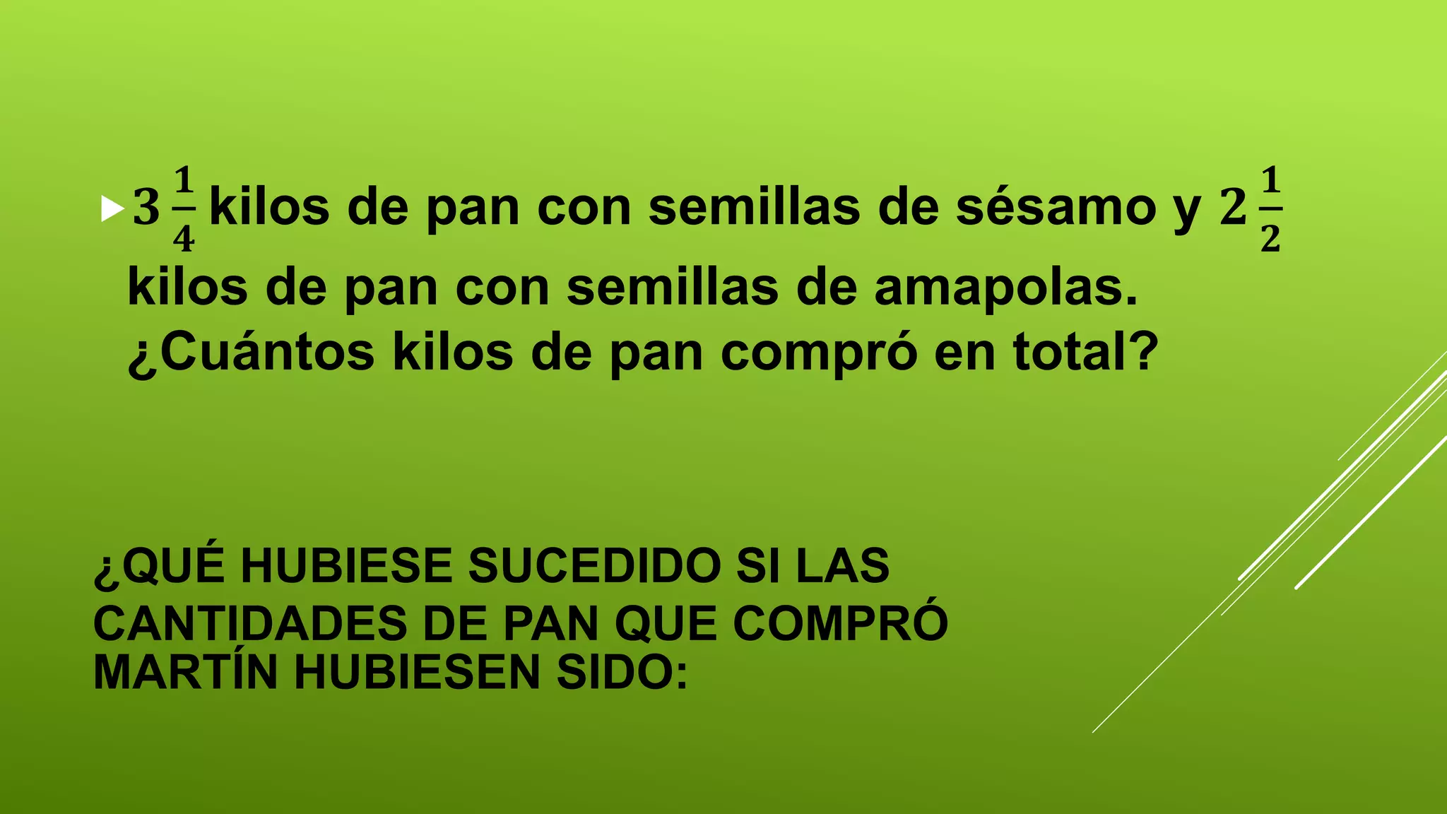 ¿QUÉ HUBIESE SUCEDIDO SI LAS
CANTIDADES DE PAN QUE COMPRÓ
MARTÍN HUBIESEN SIDO:
𝟑
𝟏
𝟒
kilos de pan con semillas de sésamo y 𝟐
𝟏
𝟐
kilos de pan con semillas de amapolas.
¿Cuántos kilos de pan compró en total?
 