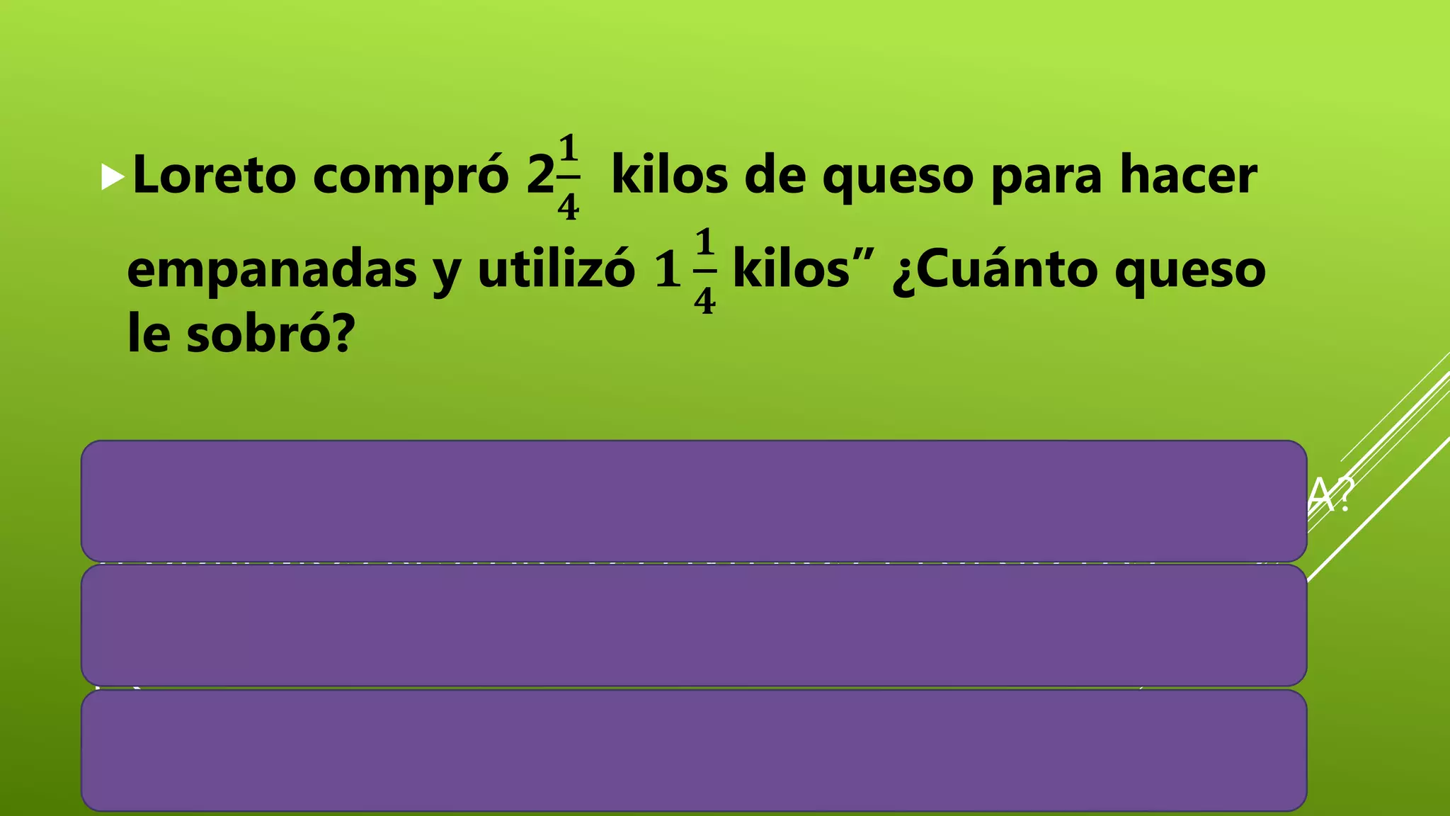 ¿QUÉ DEBEMOS HACER PARA RESOLVER ESTE PROBLEMA?
¿PODREMOS RESTAR LOS ENTEROS Y LUEGO LAS
FRACCIONES?, ¿POR QUÉ?
¿QUÉ PODEMOS HACER?
Loreto compró 2
𝟏
𝟒
kilos de queso para hacer
empanadas y utilizó 𝟏
𝟏
𝟒
kilos” ¿Cuánto queso
le sobró?
 