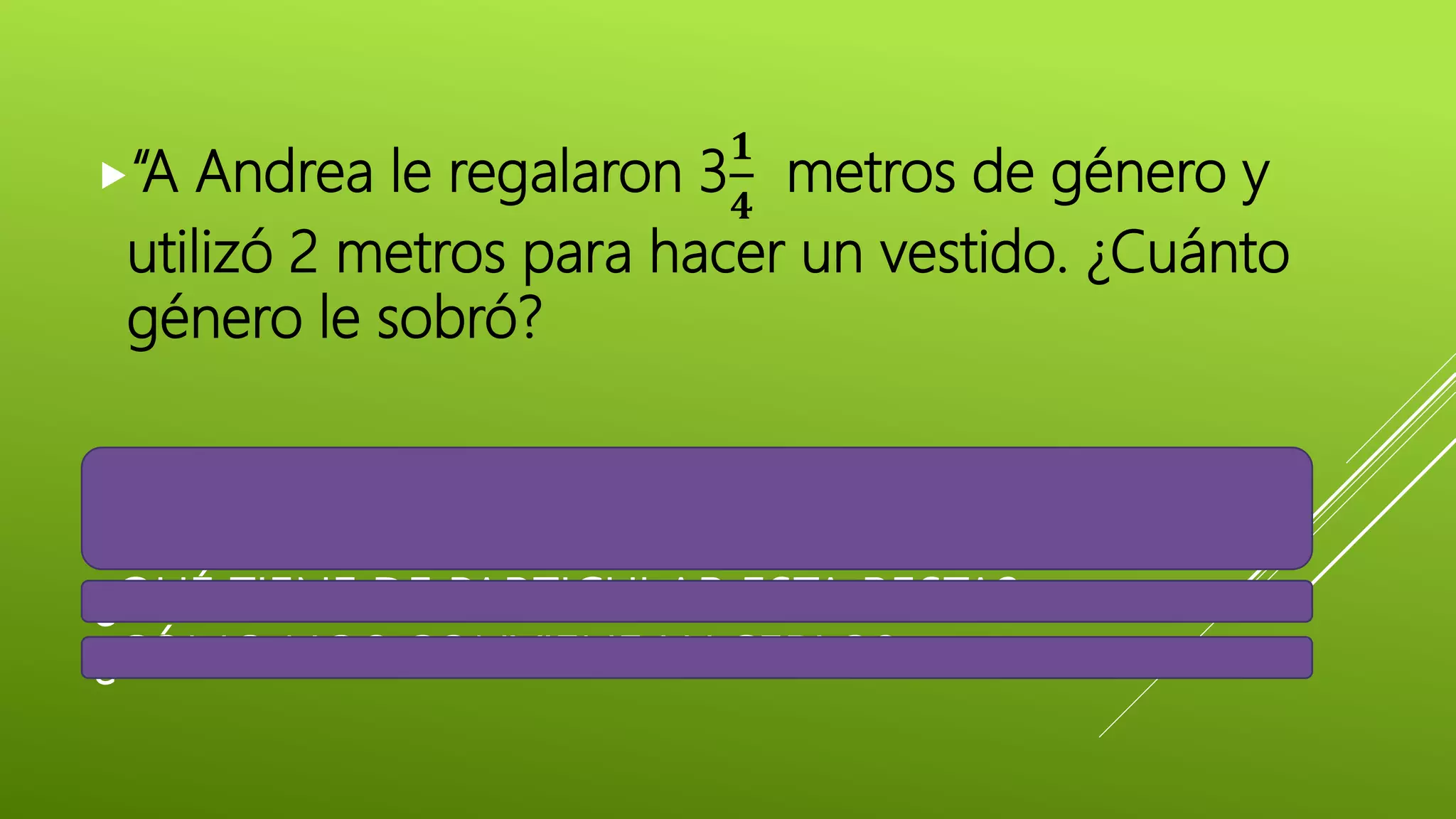 ¿QUÉ DEBEMOS HACER PARA SABER
CUÁNTO GÉNERO LE SOBRÓ?
¿QUÉ TIENE DE PARTICULAR ESTA RESTA?
¿CÓMO NOS CONVIENE HACERLO?
“A Andrea le regalaron 3
𝟏
𝟒
metros de género y
utilizó 2 metros para hacer un vestido. ¿Cuánto
género le sobró?
 