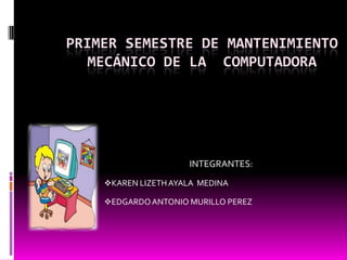 PRIMER SEMESTRE DE MANTENIMIENTO
   MECÁNICO DE LA COMPUTADORA




                     INTEGRANTES:
    KAREN LIZETH AYALA MEDINA

    EDGARDO ANTONIO MURILLO PEREZ
 