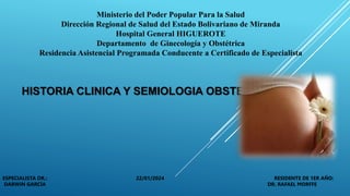 Ministerio del Poder Popular Para la Salud
Dirección Regional de Salud del Estado Bolivariano de Miranda
Hospital General HIGUEROTE
Departamento de Ginecología y Obstétrica
Residencia Asistencial Programada Conducente a Certificado de Especialista
HISTORIA CLINICA Y SEMIOLOGIA OBSTETRICA
ESPECIALISTA DR.: 22/01/2024 RESIDENTE DE 1ER AÑO:
DARWIN GARCÍA DR. RAFAEL MORFFE
 