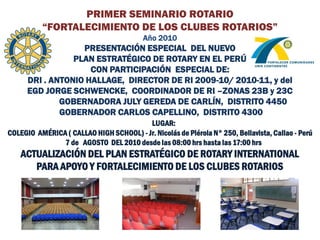 PRIMER SEMINARIO ROTARIO
          “FORTALECIMIENTO DE LOS CLUBES ROTARIOS”
                                          Año 2010
                   PRESENTACIÓN ESPECIAL DEL NUEVO
                 PLAN ESTRATÉGICO DE ROTARY EN EL PERÚ
                     CON PARTICIPACIÓN ESPECIAL DE:
      DRI . ANTONIO HALLAGE, DIRECTOR DE RI 2009-10/ 2010-11, y del
      EGD JORGE SCHWENCKE, COORDINADOR DE RI –ZONAS 23B y 23C
              GOBERNADORA JULY GEREDA DE CARLÍN, DISTRITO 4450
              GOBERNADOR CARLOS CAPELLINO, DISTRITO 4300
                                …LUGAR:
COLEGIO AMÉRICA ( CALLAO HIGH SCHOOL) - Jr. Nicolás de Piérola N° 250, Bellavista, Callao - Perú
               7 de AGOSTO DEL 2010 desde las 08:00 hrs hasta las 17:00 hrs
    ACTUALIZACIÓN DEL PLAN ESTRATÉGICO DE ROTARY INTERNATIONAL
       PARA APOYO Y FORTALECIMIENTO DE LOS CLUBES ROTARIOS
 