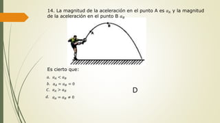 14. La magnitud de la aceleración en el punto A es 𝑎 𝐴 y la magnitud
de la aceleración en el punto B 𝑎 𝐵
Es cierto que:
𝑎. 𝑎 𝐴 < 𝑎 𝐵
𝑏. 𝑎 𝐴 = 𝑎 𝐵 = 0
𝐶. 𝑎 𝐴 > 𝑎 𝐵
𝑑. 𝑎 𝐴 = 𝑎 𝐵 ≠ 0
D
 