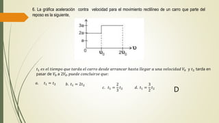 6. La gráfica aceleración contra velocidad para el movimiento rectilíneo de un carro que parte del
reposo es la siguiente,
𝑡1 𝑒𝑠 𝑒𝑙 𝑡𝑖𝑒𝑚𝑝𝑜 𝑞𝑢𝑒 𝑡𝑎𝑟𝑑𝑎 𝑒𝑙 𝑐𝑎𝑟𝑟𝑜 𝑑𝑒𝑠𝑑𝑒 𝑎𝑟𝑟𝑎𝑛𝑐𝑎𝑟 ℎ𝑎𝑠𝑡𝑎 𝑙𝑙𝑒𝑔𝑎𝑟 𝑎 𝑢𝑛𝑎 𝑣𝑒𝑙𝑜𝑐𝑖𝑑𝑎𝑑 𝑉0 y 𝑡2 tarda en
pasar de 𝑉0 a 2𝑉0. 𝑝𝑢𝑒𝑑𝑒 𝑐𝑜𝑛𝑐𝑙𝑢𝑖𝑟𝑠𝑒 𝑞𝑢𝑒:
𝑎. 𝑡1 = 𝑡2 𝑏. 𝑡1 = 2𝑡2
𝑐. 𝑡1 =
2
3
𝑡2 𝑑. 𝑡1 =
3
2
𝑡2
D
 