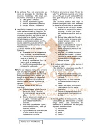 3
Profesor Juan Portal Pizarro
8. La profesora Rosa está programando una
sesión de aprendizaje de matemática ¿Qué
secuencia metodológica debe seguir para
desarrollar la construcción de aprendizajes?
a) lúdico, gráfico y simbólico
b) concreto, representativo y gráfico
c) vivencial, representativo y simbólico
d) concreto, vivencial y transferencia
9. La profesora Carla trabaja con sus alumnos una
noticia que ha encontrado en el periódico: “Se
colocarán tres nuevos solmáforos (dispositivos
similares a un semáforo, que indican el grado de
radiación solar) en la ciudad, a fin de estar
alerta de los peligros de las radiaciones
solares”. La profesora conversa con los niños,
sobre el uso del bloqueador, del sombrero y los
riesgos de exponerse directamente al sol en
horas señaladas.
¿Cuál es el propósito de esta sesión de
aprendizaje?
a) Incrementar el uso del bloqueador de
mayor protección y la compra de lentes.
b) Conocer algunas formas de protegerse
la piel de los rayos del sol.
c) No salir de casa durante el día, ni ir a
lugares donde no haya sombra.
d) Identificar las causas del cáncer a la
piel y evitarlas a toda costa.
10. Nancy está trabajando el tema de los servidores
de la comunidad con sus niños de segundo
grado, para ello ha organizado una visita por el
barrio para conversar con las personas que
trabajan en la posta médica, la compañía de
bomberos, la comisaría, la municipalidad, el
mercado; además, visitarán al jardinero y al
panadero.
¿Cuál es el propósito de esta sesión de
aprendizaje?
a) Realizar un paseo, así los niños no se
aburren con el tema y aprenden
divertidamente de lo que ven en las
calles.
b) Observar la decoración de cada uno de
los lugares y reconocer que mucha
gente trabaja en los diferentes
ambientes.
c) Poder entrar a los diferentes lugares y
conocer las instalaciones y cosas que
tiene cada ambiente.
d) Lograr un aprendizaje significativo para
los niños sobre los oficios y sus
funciones en la comunidad.
11. Durante el aniversario del colegio “El valor de
saber” las profesoras prepararán una vianda
con sus niños, por lo que la profesora Silvia de
tercer grado trabajará el tema “Las recetas de
cocina”.
¿Qué secuencia didáctica debe seguir la
profesora para lograr que sus niños desarrollen
un proceso de la construcción del aprendizaje?
a) Preparar el plato indicado por la receta,
explicar a los demás cómo lo hicieron,
preguntar a los niños si han comido
ese platillo antes, escribir la receta en
casa.
b) Explorar lo que saben los niños sobre
la receta, redactar la receta con ellos,
preparar la receta y explicar en otra
aula cómo la prepararon.
c) Copiar la receta de internet, analizar el
plato y lo que lleva, explicar a los
demás la preparación, hacer una lista
de ingredientes.
d) Preguntar a los chicos si han comido
antes ese plato, contarlo a los demás
compañeros, analizar la receta con sus
ingredientes y modo de preparación,
elaborar la receta.
12. Un profesor está trabajando con sus alumnos el
concepto de mitad.
¿Qué debe hacer el profesor para desarrollar el
rol de mediador en el aprendizaje?
a) Preparar una ficha de la teoría y con
varios ejemplos reales sobre lo que es
una mitad.
b) Proporcionar a los niños materiales
que puedan doblar o cortar por la
mitad.
c) Llevar al aula objetos partidos por la
mitad para que los niños puedan
observarlos
d) Explicar con ayuda de láminas cómo
se pueden partir diferentes objetos en
la mitad.
13. Bernardo, profesor de ciencias sociales, indica a
sus estudiantes que deben elaborar su línea de
tiempo familiar. ¿Qué componente del
desarrollo de los adolescentes está trabajando
el profesor con esta actividad?
a) individualidad
b) identidad
c) social
d) histórico
 