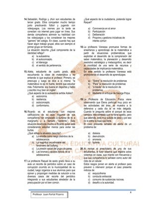4
Profesor Juan Portal Pizarro
14. Sebastián, Rodrigo y Jhon son estudiantes de
tercer grado. Ellos comparten mucho tiempo
junto practicando fútbol y jugando con
videojuegos. Los viernes por la tarde se
conectan vía internet para jugar en línea. Sus
demás compañeros admiran su habilidad con
los videojuegos y los consideran los mejores
“gamers” del colegio. En clase, cuando hay que
hacer algún trabajo grupal, ellos son siempre el
primer grupo en formarse.
La situación descrita ¿Qué componente de la
identidad refleja?
a) la autoestima.
b) el autoconcepto.
c) el liderazgo
d) el sentido de pertenencia.
15. Adela, estudiante de cuarto grado, está
escuchando la clase de matemática y no
entiende lo que explica el profesor. Primero, se
preocupa y luego se dice a sí misma: “la
matemática no es mi fuerte, tendré que estudiar
más. Felizmente, soy buena en deportes y hablo
y escribo muy bien en inglés”.
¿Qué aspecto de la autoestima exhibe Adela?
a) autonomía.
b) resiliencia.
c) autoconcepto.
d) conformismo.
16. Ricardo es el estudiante con mejores
calificacions de su aula. Algunos de sus
compañeros han empezado a burlarse de él, a
marginarlo y a llamarlo “cerebrito”. Esta
situación incomoda mucho a Ricardo quien está
considerando estudiar menos para evitar las
burlas.
¿Qué refleja la situación descrita?
a) La envidia como rasgo distintivo de la
adolescencia.
b) La magnitud incontrolable del
fenómeno del bullying.
c) La presión social del grupo de pares.
d) Las bromas y apodos típicos de la
adolescencia.
17. La profesora Raquel de sexto grado lleva a su
aula un recorte de periódico sobre un caso de
corrupción ocurrido en la municipalidad de su
ciudad, luego organiza a sus alumnos para que
opinen y propongan medidas de solución a los
diversos casos del recorte del periódico
integrando a sus estudiantes alrededor de la
preocupación por el bien común.
¿Qué aspecto de la ciudadanía, pretende lograr
Raquel?
a) Convivencia en el amor
b) Participación
c) Deliberación
d) Propone y gestiona iniciativas de
interés común
18. La profesora Vanessa promueve formas de
enseñanza y aprendizaje de la matemática a
partir de situaciones problemáticas que
explicitan el desarrollo de la comprensión del
saber matemático, la planeación y desarrollo
resolutivo estratégico y metacognitivo, es decir
la movilidad de una serie de recursos y
capacidades de implicancia matemática.
En este sentido la profesora Vanessa está
promoviendo el desarrollo de aprendizajes:
a) “Sobre” la resolución de problemas
b) “Para” la resolución de problemas
c) “a través” de la resolución de
problemas
d) Mediante el enfoque de George Polya.
19. La Profesora de Educación Física viene
observando que Elena participa muy poco en
las actividades del área, se muestra a la
defensiva y cada día la ve más delgada.
Cuando le pregunta sobre el porqué de esos
cambios, ella contesta que no tiene apetito, pero
que además, está muy subida de peso y por eso
no le entra la ropa que tiene.
El caso presenta señales de alerta de un
problema de:
a) dislexia.
b) desnutrición.
c) anorexia.
d) bulimia
20. Al revisar el anecdotario de uno de sus
estudiantes, el tutor observa que registra actos
violentos en clase, que miente con frecuencia y
que sus compañeros lo señalan como autor del
robo de un celular.
Estos rasgos ponen en alerta al profesor para
prevenir o intervenir porque el caso presenta
indicios de:
a) esquizofrenia
b) conducta antisocial.
c) consumo de sustancias nocivas.
d) desafío a la autoridad.
 