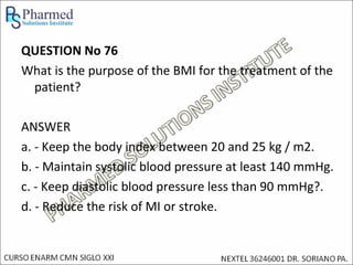 QUESTION No 76
What is the purpose of the BMI for the treatment of the
 patient?

ANSWER
a. - Keep the body index between 20 and 25 kg / m2.
b. - Maintain systolic blood pressure at least 140 mmHg.
c. - Keep diastolic blood pressure less than 90 mmHg?.
d. - Reduce the risk of MI or stroke.
 