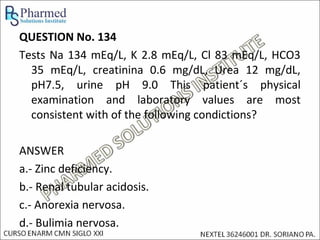 QUESTION No. 134
Tests Na 134 mEq/L, K 2.8 mEq/L, Cl 83 mEq/L, HCO3
  35 mEq/L, creatinina 0.6 mg/dL, Urea 12 mg/dL,
  pH7.5, urine pH 9.0 This patient´s physical
  examination and laboratory values are most
  consistent with of the following condictions?

ANSWER
a.- Zinc deficiency.
b.- Renal tubular acidosis.
c.- Anorexia nervosa.
d.- Bulimia nervosa.
 