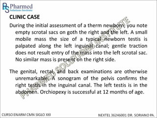 CLINIC CASE
During the initial assessment of a therm newborn, you note
  empty scrotal sacs on goth the right and the left. A small
  mobile mass the size of a typical newborn testis is
  palpated along the left inguinal canal; gentle traction
  does not result entry of the mass into the left scrotal sac.
  No similar mass is present on the right side.

The genital, rectal, and back examinations are otherwise
  unremarkable. A sonogram of the pelvis confirms the
  right testis in the inguinal canal. The left testis is in the
  abdomen. Orchiopexy is successful at 12 months of age.
 