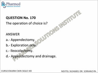 QUESTION No. 170
The operation of choice is?

ANSWER
a.- Appendectomy.
b.- Exploration only.
c.- Ileocolectomy.
d.- Appendectomy and drainage.
 