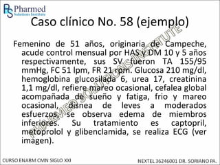 Caso clínico No. 58 (ejemplo)
Femenino de 51 años, originaria de Campeche,
  acude control mensual por HAS y DM 10 y 5 años
  respectivamente, sus SV fueron TA 155/95
  mmHg, FC 51 lpm, FR 21 rpm. Glucosa 210 mg/dl,
  hemoglobina glucosilada 6, urea 17, creatinina
  1,1 mg/dl, refiere mareo ocasional, cefalea global
  acompañada de sueño y fatiga, frio y mareo
  ocasional, disnea de leves a moderados
  esfuerzos, se observa edema de miembros
  inferiores. Su tratamiento es captopril,
  metoprolol y glibenclamida, se realiza ECG (ver
  imagen).
 