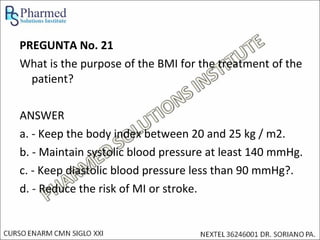 PREGUNTA No. 21
What is the purpose of the BMI for the treatment of the
  patient?

ANSWER
a. - Keep the body index between 20 and 25 kg / m2.
b. - Maintain systolic blood pressure at least 140 mmHg.
c. - Keep diastolic blood pressure less than 90 mmHg?.
d. - Reduce the risk of MI or stroke.
 