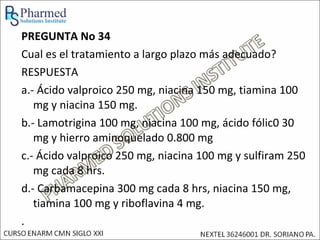 PREGUNTA No 34
Cual es el tratamiento a largo plazo más adecuado?
RESPUESTA
a.- Ácido valproico 250 mg, niacina 150 mg, tiamina 100
   mg y niacina 150 mg.
b.- Lamotrigina 100 mg, niacina 100 mg, ácido fólic0 30
   mg y hierro aminoquelado 0.800 mg
c.- Ácido valproico 250 mg, niacina 100 mg y sulfiram 250
   mg cada 8 hrs.
d.- Carbamacepina 300 mg cada 8 hrs, niacina 150 mg,
   tiamina 100 mg y riboflavina 4 mg.
.
 