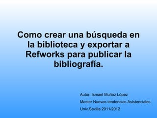Como crear una búsqueda en la biblioteca y exportar a Refworks para publicar la bibliografía. Autor: Ismael Muñoz López Master Nuevas tendencias Asistenciales Univ.Sevilla 2011/2012 