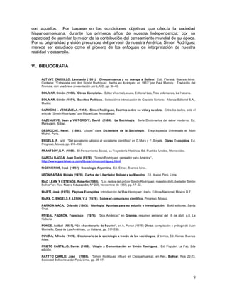 9
con aquellos. Por basarse en las condiciones objetivas que ofrecía la sociedad
hispanoamericana, durante los primeros años de nuestra Independencia; por su
capacidad de asimilar lo mejor de la contribución del pensamiento mundial de su época.
Por su originalidad y visión precursora del porvenir de nuestra América, Simón Rodríguez
merece ser estudiado como el pionero de los enfoques de interpretación de nuestra
realidad y desarrollo.
VI. BIBLIOGRAFÍA
ALTUVE CARRILLO, Leonardo (1991). Choquehuanca y su Arenga a Bolívar. Edit. Planeta, Buenos Aires.
Contiene: “Entrevista con don Simón Rodríguez, hecha en Azángaro en 1853” por Paul Marcoy. Traducida del
Francés, con una breve presentación por L.A.C; pp. 36-40.
BOLÍVAR, Simón (1950). Obras Completas. Editor Vicente Lecuna, Editorial Lex, Tres volúmenes, La Habana.
BOLIVAR, Simón (1971). Escritos Políticos. Selección e introducción de Graciela Soriano. Alianza Editorial S.A.,
Madrid.
CARACAS – VENEZUELA (1954). Simón Rodríguez, Escritos sobre su vida y su obra. Entre los textos, está el
artículo “Simón Rodríguez” por Miguel Luis Amunátegui.
CAZENUEVE, Jean y VICTOROFF, David (1984). La Sociología. Serie Diccionarios del saber moderno. Ed.
Mensajero, Bilbao.
DESROCHE, Henri. (1998). “Utopie” dans Dictionaire de la Sociologie. Encyclopaedia Universalis et Albin
Michel, Paris.
ENGELS, F. s/d “Del socialismo utópico al socialismo científico” en C.Marx y F. Engels. Obras Escogidas. Ed.
Progreso, Moscú, pp. 414-450.
FRANTSOV,G.P. (1966). El Pensamiento Social, su Trayectoria Histórica. Ed. Pueblos Unidos, Montevideo.
GARCÍA BACCA, Juan David (1978). “Simón Rodríguez, pensador para América”.
http://www.garciabacca.com/libros/simonrodriguez.html
INGENIEROS, José (1957). Sociología Argentina. Ed. Elmer, Buenos Aires.
LEÓN PAITÁN, Moisés (1970). Cartas del Libertador Bolívar a su Maestro. Ed. Nuevo Perú, Lima.
MAC LEAN Y ESTENÓS, Roberto (1969). “Los restos del prócer Simón Rodríguez, maestro del Libertador Simón
Bolívar” en Rev. Nueva Educación, Nº 255, Noviembre de 1969, pp. 17-22.
MARTÍ, José (1973). Páginas Escogidas. Introducción de Max Henriquez Ureña. Editora Nacional, México D.F.
MARX, C. ENGELS,F. LENIN, V.I. (1976). Sobre el comunismo científico. Progreso, Moscú.
PARADA VACA, Orlando (1993). Ideología: Apuntes para su estudio e investigación. Bakú editores, Santa
Cruz.
PIVIDAL PADRÓN, Francisco (1976). “Dos Américas” en Granma, resumen semanal del 18 de abril, p.8, La
Habana.
PONCE, Aníbal (1937). “En el centenario de Fourier”, en A. Ponce (1975) Obras: compilación y prólogo de Juan
Marinello. Casa de Las Américas, La Habana, pp. 511-530.
POVIÑA, Alfredo (1976). Diccionario de la sociología a través de los sociólogos. 2 tomos, Ed. Astrea, Buenos
Aires.
PRIETO CASTILLO, Daniel (1988). Utopía y Comunicación en Simón Rodríguez. Ed. Popular, La Paz, 2da
edición.
RATTTO CIARLO, José (1980). “Simón Rodríguez influyó en Choquehuanca”, en Rev. Bolívar, Nos 22-23,
Sociedad Bolivariana del Perú, Lima, pp. 95-97.
 