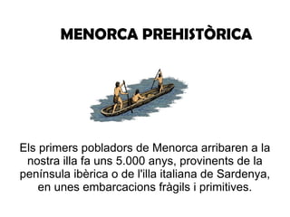 MENORCA PREHISTÒRICA Els primers pobladors de Menorca arribaren a la nostra illa fa uns 5.000 anys, provinents de la península ibèrica o de l'illa italiana de Sardenya, en unes embarcacions fràgils i primitives. 