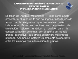 LABORATORIOINFORMÁTICODEPARTAMENTO
CIENCIAS BÁSICAS
1ª TALLERANÁLISIS MATEMÁTICOI
El taller de Análisis Matemático I tiene como objeto
presentar al alumno de 1º año de ingeniería las tareas de
apoyo a la asignatura que se realizan en el
Laboratorio. Éstas se centran en propuestas de
simulación, cálculo numérico y gráfico para la
conceptualización de temas, con el aporte del manejo
gráfico interactivo que ofrece el software matemático
uitilizado. Además se instituye un ambiente colaborativo
entre los alumnos con la formación de grupos.
Universidad Tecnológica Nacional Facultad Regional Rosario
 