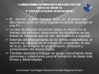 Universidad Tecnológica Nacional Facultad Regional Rosario
El alumno puede trabajar tanto en el ámbito del
laboratorio como en otros lugares en donde disponga de
una Pc.
La idea es afianzar los temas dados en teoría con el
manejo del software, observando los resultados de las
líneas de comando que se van aprendiendo a ingresar.
Además del afianzamiento de los temas matemáticos, el
alumno se capacita en el manejo de programas, el uso
de la pc, en la lógica de programación, la lectura y
comprensión del idioma Inglés.
También aprende a trabajar en grupo, escuchando otras
opiniones y colaborando para la formación de ideas más
firmes y desarrolladas
LABORATORIOINFORMÁTICODEPARTAMENTO
CIENCIAS BÁSICAS
1ª TALLERANÁLISIS MATEMÁTICOI
 