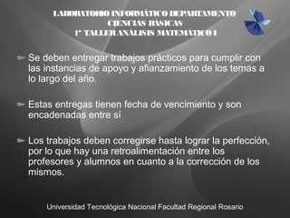 Universidad Tecnológica Nacional Facultad Regional Rosario
Se deben entregar trabajos prácticos para cumplir con
las instancias de apoyo y afianzamiento de los temas a
lo largo del año.
Estas entregas tienen fecha de vencimiento y son
encadenadas entre sí
Los trabajos deben corregirse hasta lograr la perfección,
por lo que hay una retroalimentación entre los
profesores y alumnos en cuanto a la corrección de los
mismos.
LABORATORIOINFORMÁTICODEPARTAMENTO
CIENCIAS BÁSICAS
1ª TALLERANÁLISIS MATEMÁTICOI
 