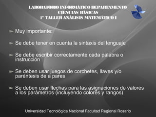 Universidad Tecnológica Nacional Facultad Regional Rosario
LABORATORIOINFORMÁTICODEPARTAMENTO
CIENCIAS BÁSICAS
1ª TALLERANÁLISIS MATEMÁTICOI
Muy importante:
Se debe tener en cuenta la sintaxis del lenguaje
Se debe escribir correctamente cada palabra o
instrucción
Se deben usar juegos de corchetes, llaves y/o
paréntesis de a pares
Se deben usar flechas para las asignaciones de valores
a los parámetros (incluyendo colores y rangos)
 