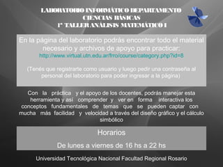 Universidad Tecnológica Nacional Facultad Regional Rosario
LABORATORIOINFORMÁTICODEPARTAMENTO
CIENCIAS BÁSICAS
1ª TALLERANÁLISIS MATEMÁTICOI
Horarios
De lunes a viernes de 16 hs a 22 hs
Con la práctica y el apoyo de los docentes, podrás manejar esta
herramienta y así comprender y ver en forma interactiva los
conceptos fundamentales de temas que se pueden captar con
mucha más facilidad y velocidad a través del diseño gráfico y el cálculo
simbólico
En la página del laboratorio podrás encontrar todo el material
necesario y archivos de apoyo para practicar:
http://www.virtual.utn.edu.ar/frro/course/category.php?id=8
(Tenés que registrarte como usuario y luego pedir una contraseña al
personal del laboratorio para poder ingresar a la página)
 