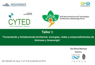 Dra Silvina Manrique
San Salvador de Jujuy, 11 al 14 de noviembre de 2019
Argentina.
Taller I:
“Conectando y fortaleciendo territorios: sinergias, redes y emprendimientos de
biomasa y bioenergía”
 