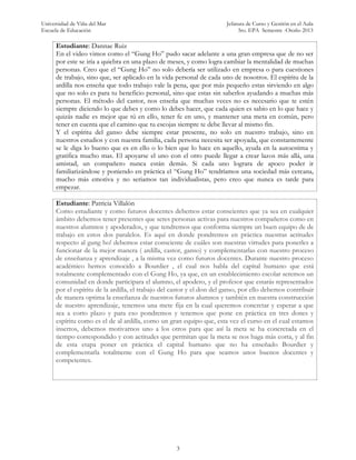 Universidad de Viña del Mar Jefatura de Curso y Gestión en el Aula
Escuela de Educación 3ro. EPA Semestre -Otoño 2013
3
Estudiante: Dannae Ruiz
En el video vimos como el “Gung Ho” pudo sacar adelante a una gran empresa que de no ser
por este se iría a quiebra en una plazo de meses, y como logra cambiar la mentalidad de muchas
personas. Creo que el “Gung Ho” no solo debería ser utilizado en empresa o para cuestiones
de trabajo, sino que, ser aplicado en la vida personal de cada uno de nosotros. El espíritu de la
ardilla nos enseña que todo trabajo vale la pena, que por más pequeño estas sirviendo en algo
que no solo es para tu beneficio personal, sino que estas sin saberlos ayudando a muchas más
personas. El método del castor, nos enseña que muchas veces no es necesario que te estén
siempre diciendo lo que debes y como lo debes hacer, que cada quien es sabio en lo que hace y
quizás nadie es mejor que tú en ello, tener fe en uno, y mantener una meta en común, pero
tener en cuenta que el camino que tu escojas siempre te debe llevar al mismo fin.
Y el espíritu del ganso debe siempre estar presente, no solo en nuestro trabajo, sino en
nuestros estudios y con nuestra familia, cada persona necesita ser apoyada, que constantemente
se le diga lo bueno que es en ello o lo bien que lo hace en aquello, ayuda en la autoestima y
gratifica mucho mas. El apoyarse el uno con el otro puede llegar a crear lazos más allá, una
amistad, un compañero nunca están demás. Si cada uno lograra de apoco poder ir
familiarizándose y poniendo en práctica el “Gung Ho” tendríamos una sociedad más cercana,
mucho más emotiva y no seriamos tan individualistas, pero creo que nunca es tarde para
empezar.
Estudiante: Patricia Villalón
Como estudiante y como futuros docentes debemos estar conscientes que ya sea en cualquier
ámbito debemos tener presentes que seres personas activas para nuestros compañeros como en
nuestros alumnos y apoderados, y que tendremos que conforma siempre un buen equipo de de
trabajo en estos dos paralelos. Es aquí en donde pondremos en práctica nuestras actitudes
respecto al gung ho! debemos estar consciente de cuáles son nuestras virtudes para ponerles a
funcionar de la mejor manera ( ardilla, castor, ganso) y complementarlas con nuestro proceso
de enseñanza y aprendizaje , a la misma vez como futuros docentes. Durante nuestro proceso
académico hemos conocido a Bourdier , el cual nos habla del capital humano que está
totalmente complementado con el Gung Ho, ya que, en un establecimiento escolar seremos un
comunidad en donde participara el alumno, el apodero, y el profesor que estarás representados
por el espíritu de la ardilla, el trabajo del castor y el don del ganso, por ello debemos contribuir
de manera optima la enseñanza de nuestros futuros alumnos y también en nuestra construcción
de nuestro aprendizaje, tenemos una mete fija en la cual queremos concretar y esperar a que
sea a corto plazo y para eso pondremos y tenemos que pone en práctica en tres dones y
espíritu como es el de al ardilla, como un gran equipo que, esta vez el curso en el cual estamos
insertos, debemos motivarnos uno a los otros para que así la meta se ha concretada en el
tiempo correspondido y con actitudes que permitan que la meta se nos haga más corta, y al fin
de esta etapa poner en práctica el capital humano que no ha enseñado Bourdier y
complementarla totalmente con el Gung Ho para que seamos unos buenos docentes y
competentes.
 