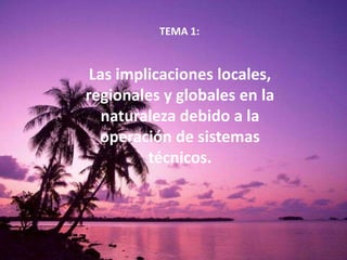 TEMA 1:
Las implicaciones locales,
regionales y globales en la
naturaleza debido a la
operación de sistemas
técnicos.
 