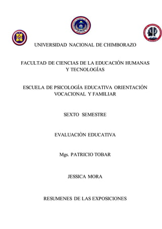 UNIVERSIDAD NACIONAL DE CHIMBORAZO
FACULTAD DE CIENCIAS DE LA EDUCACIÓN HUMANAS
Y TECNOLOGÍAS
ESCUELA DE PSICOLOGÍA EDUCATIVA ORIENTACIÓN
VOCACIONAL Y FAMILIAR
SEXTO SEMESTRE
EVALUACIÒN EDUCATIVA
Mgs. PATRICIO TOBAR
JESSICA MORA
RESUMENES DE LAS EXPOSICIONES
 