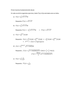Primer teorema fundamental del cálculo
En cada uno de los siguientes ejercicios, hallar F’(x) si F(x) está dada como se indica.
a) ( ) ∫ √
Respuesta: ( ) √
b) ( ) ∫ √
Respuesta: ( ) ∫ √ ( ) √
c) ( ) ∫ ( )
( )
Respuesta: ( ) ∫ ( ) ∫ ( )
( )
∫ ( ) ∫ ( )
( )
( )
( ) ( ( )) ( )
d) ( ) ∫ √ ( )
( ( ))
Respuesta: ( ) √ (( ( )) ) ( ( ) ( ))
( )
( )
√ (( ( )) )
e) ( ) ∫
Respuesta: ( )
 
