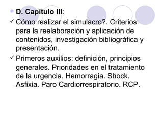  D. Capítulo III:
 Cómo realizar el simulacro?. Criterios
  para la reelaboración y aplicación de
  contenidos, investigación bibliográfica y
  presentación.
 Primeros auxilios: definición, principios
  generales. Prioridades en el tratamiento
  de la urgencia. Hemorragia. Shock.
  Asfixia. Paro Cardiorrespiratorio. RCP.
 