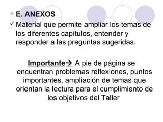  E. ANEXOS
 Material que permite ampliar los temas de
  los diferentes capítulos, entender y
  responder a las preguntas sugeridas.

        Importante A pie de página se
    encuentran problemas reflexiones, puntos
      importantes, ampliación de temas que
    orientan la lectura para el cumplimiento de
              los objetivos del Taller
 