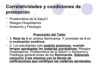 Correlatividades y condiciones de
promoción
   Problemática de la Salud I
   Riesgos Hospitalarios
   Anatomía y Fisiología

                     Promoción del Taller
   1. Nota de 4 en ambos Seminarios. Y promedio de 4 en
    la evaluación continua.
   2. Los estudiantes solo podrán promover, cuando
    tengan aprobadas las materias correlativas: Riesgos
    Hospitalarios, Problemática de la Salud I y Anatomía y
    Fisiología general antes de los Seminarios. Debiendo
    concurrir a los mismos con la libreta de
    calificaciones que certifique las materias aprobadas.
 