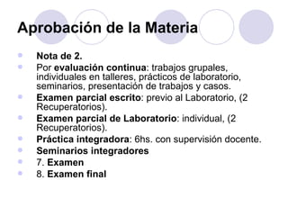 Aprobación de la Materia
   Nota de 2.
   Por evaluación continua: trabajos grupales,
    individuales en talleres, prácticos de laboratorio,
    seminarios, presentación de trabajos y casos.
   Examen parcial escrito: previo al Laboratorio, (2
    Recuperatorios).
   Examen parcial de Laboratorio: individual, (2
    Recuperatorios).
   Práctica integradora: 6hs. con supervisión docente.
   Seminarios integradores
   7. Examen
   8. Examen final
 